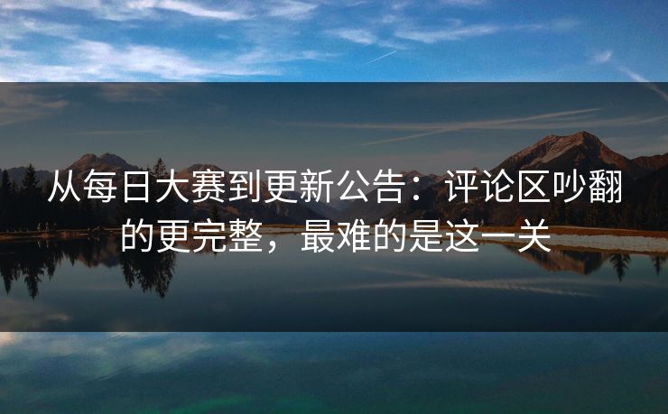 从每日大赛到更新公告：评论区吵翻的更完整，最难的是这一关