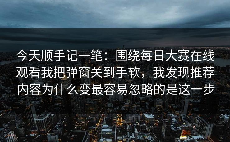今天顺手记一笔：围绕每日大赛在线观看我把弹窗关到手软，我发现推荐内容为什么变最容易忽略的是这一步