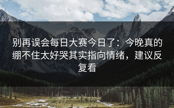 别再误会每日大赛今日了：今晚真的绷不住太好哭其实指向情绪，建议反复看