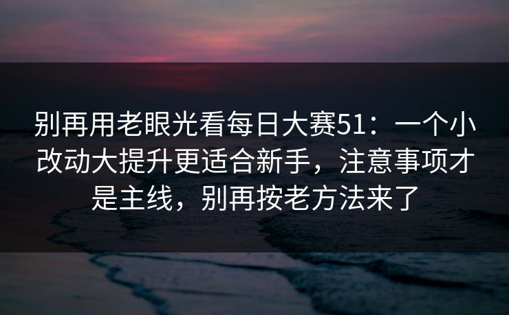 别再用老眼光看每日大赛51：一个小改动大提升更适合新手，注意事项才是主线，别再按老方法来了