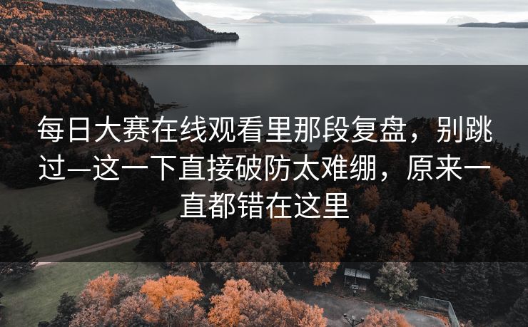 每日大赛在线观看里那段复盘，别跳过—这一下直接破防太难绷，原来一直都错在这里