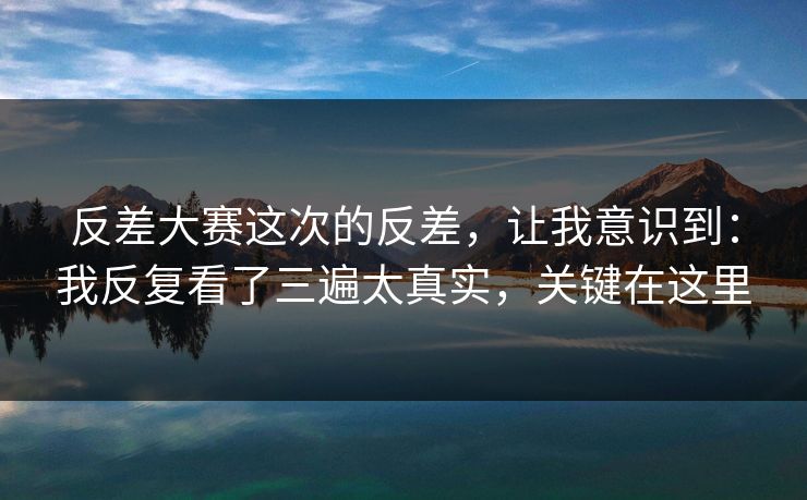 反差大赛这次的反差，让我意识到：我反复看了三遍太真实，关键在这里