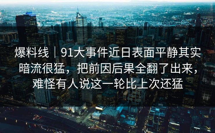 爆料线｜91大事件近日表面平静其实暗流很猛，把前因后果全翻了出来，难怪有人说这一轮比上次还猛