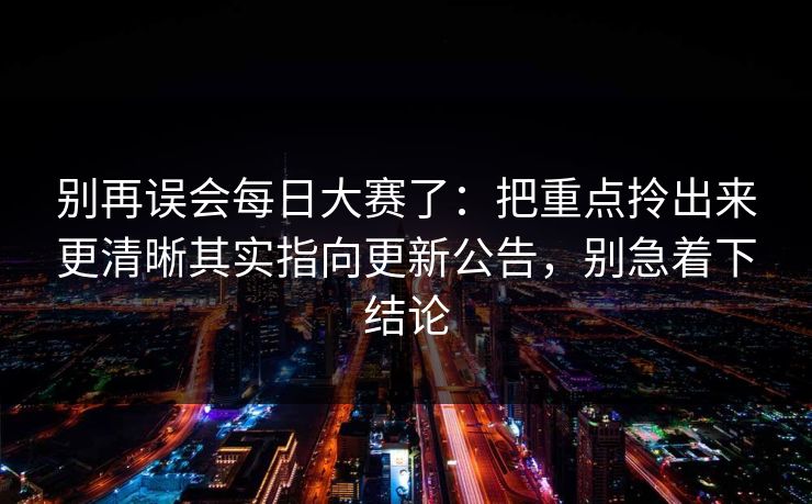 别再误会每日大赛了：把重点拎出来更清晰其实指向更新公告，别急着下结论
