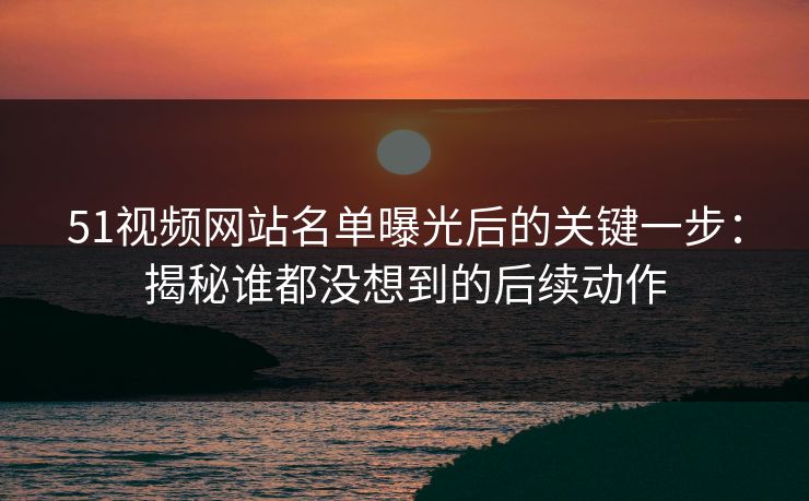 51视频网站名单曝光后的关键一步：揭秘谁都没想到的后续动作