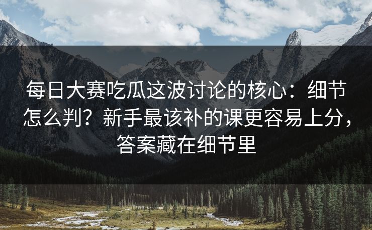 每日大赛吃瓜这波讨论的核心：细节怎么判？新手最该补的课更容易上分，答案藏在细节里