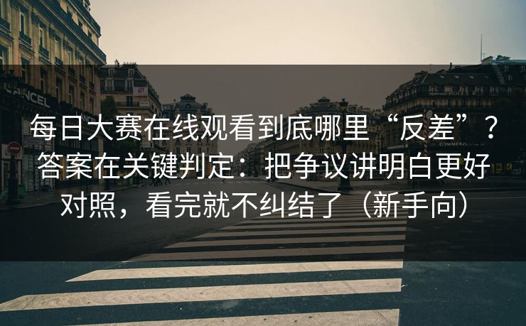 每日大赛在线观看到底哪里“反差”？答案在关键判定：把争议讲明白更好对照，看完就不纠结了（新手向）