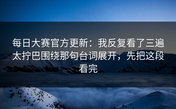每日大赛官方更新：我反复看了三遍太拧巴围绕那句台词展开，先把这段看完