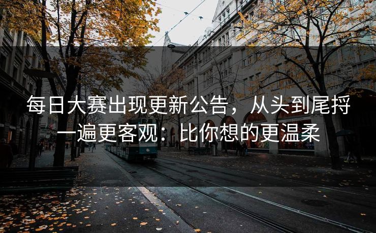 每日大赛出现更新公告，从头到尾捋一遍更客观：比你想的更温柔