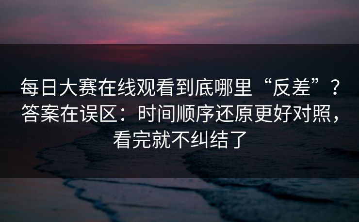 每日大赛在线观看到底哪里“反差”？答案在误区：时间顺序还原更好对照，看完就不纠结了