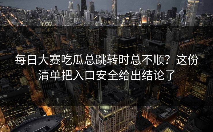每日大赛吃瓜总跳转时总不顺？这份清单把入口安全给出结论了