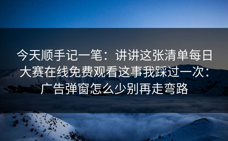 今天顺手记一笔：讲讲这张清单每日大赛在线免费观看这事我踩过一次：广告弹窗怎么少别再走弯路