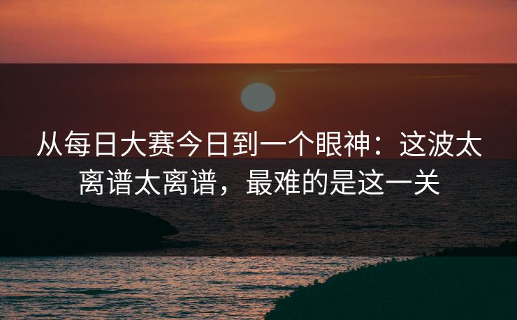 从每日大赛今日到一个眼神：这波太离谱太离谱，最难的是这一关