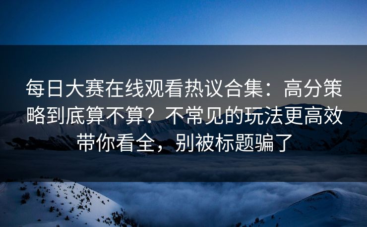 每日大赛在线观看热议合集：高分策略到底算不算？不常见的玩法更高效带你看全，别被标题骗了
