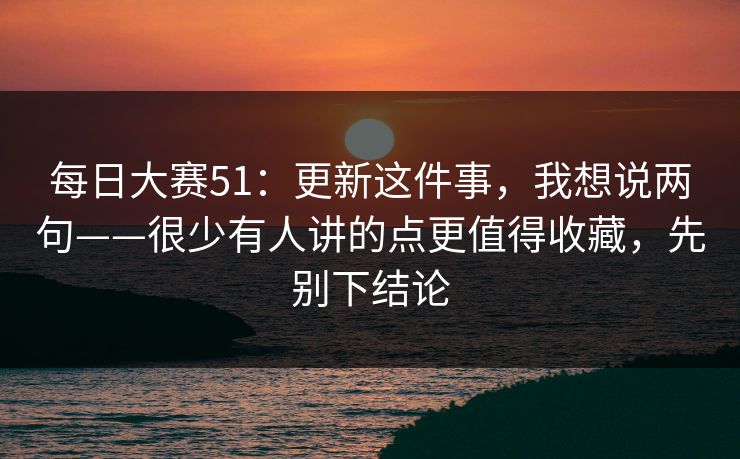 每日大赛51：更新这件事，我想说两句——很少有人讲的点更值得收藏，先别下结论
