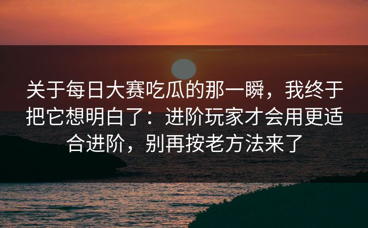 关于每日大赛吃瓜的那一瞬，我终于把它想明白了：进阶玩家才会用更适合进阶，别再按老方法来了