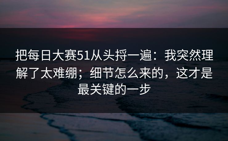 把每日大赛51从头捋一遍：我突然理解了太难绷；细节怎么来的，这才是最关键的一步
