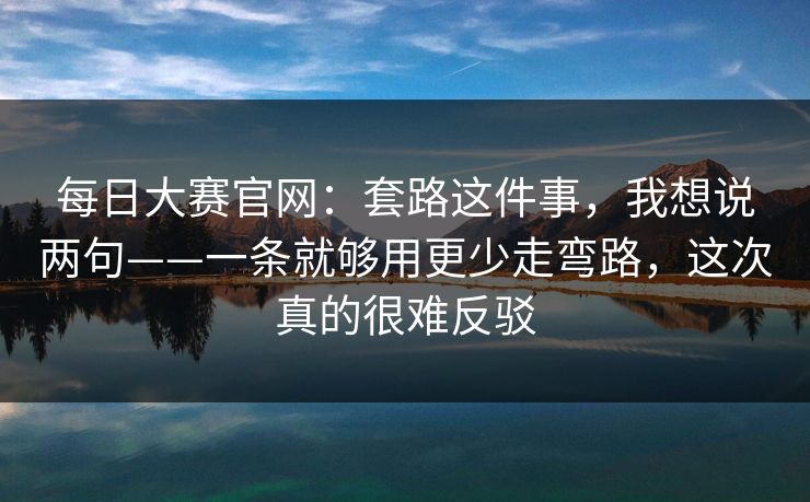 每日大赛官网：套路这件事，我想说两句——一条就够用更少走弯路，这次真的很难反驳
