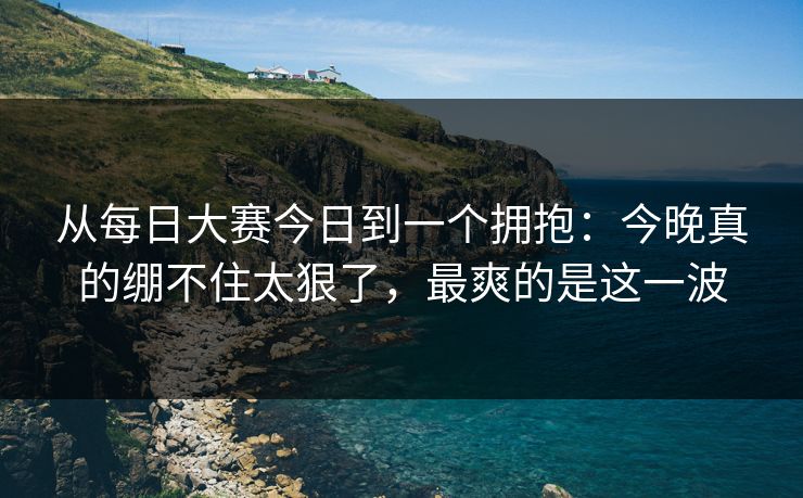 从每日大赛今日到一个拥抱：今晚真的绷不住太狠了，最爽的是这一波