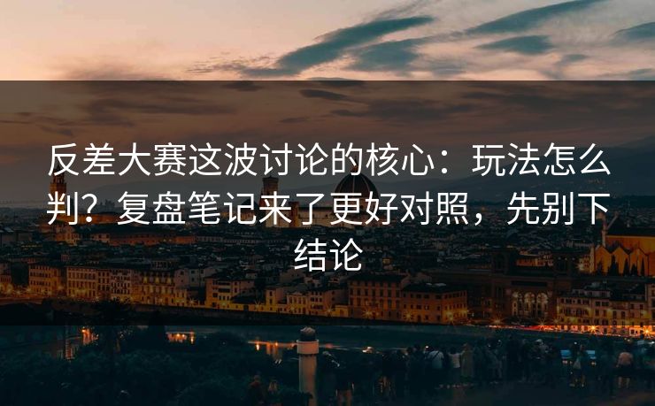 反差大赛这波讨论的核心：玩法怎么判？复盘笔记来了更好对照，先别下结论