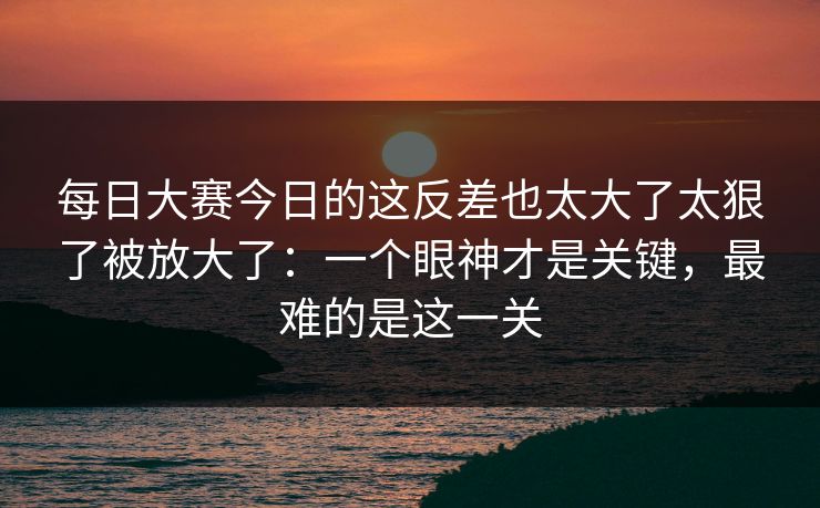 每日大赛今日的这反差也太大了太狠了被放大了：一个眼神才是关键，最难的是这一关