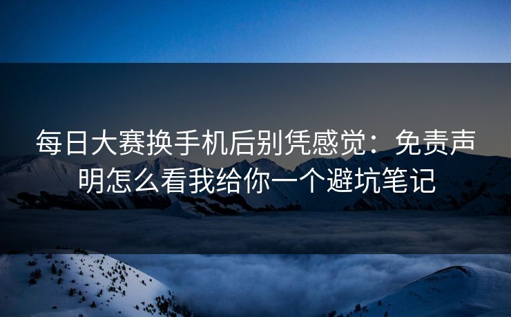 每日大赛换手机后别凭感觉：免责声明怎么看我给你一个避坑笔记