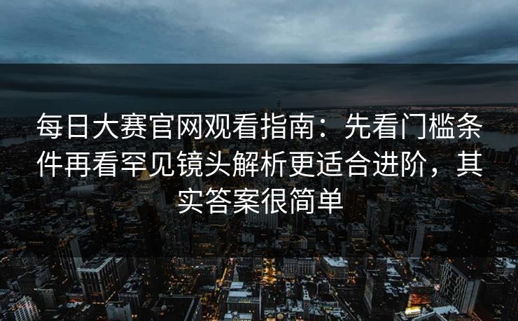 每日大赛官网观看指南：先看门槛条件再看罕见镜头解析更适合进阶，其实答案很简单