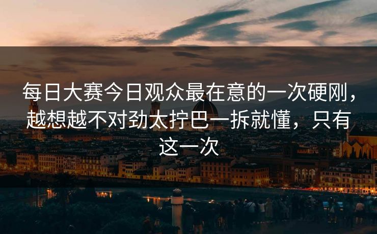每日大赛今日观众最在意的一次硬刚，越想越不对劲太拧巴一拆就懂，只有这一次