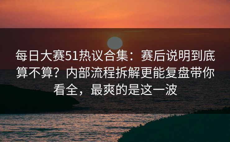 每日大赛51热议合集：赛后说明到底算不算？内部流程拆解更能复盘带你看全，最爽的是这一波