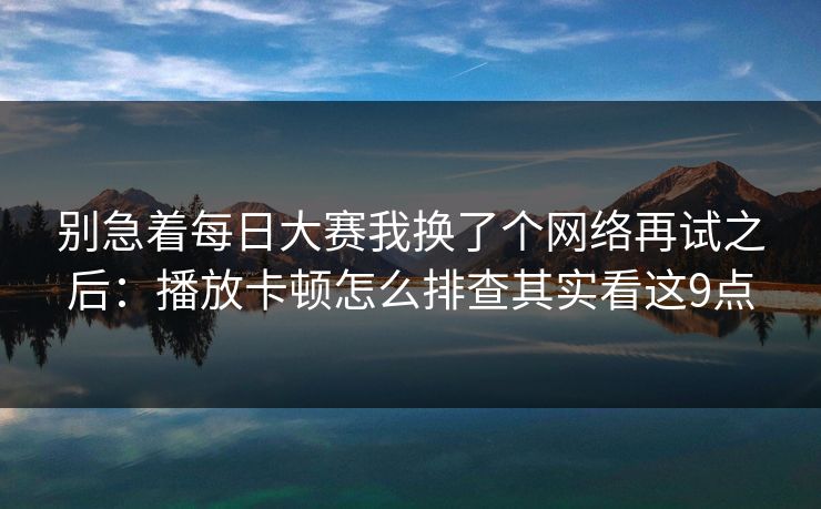 别急着每日大赛我换了个网络再试之后：播放卡顿怎么排查其实看这9点