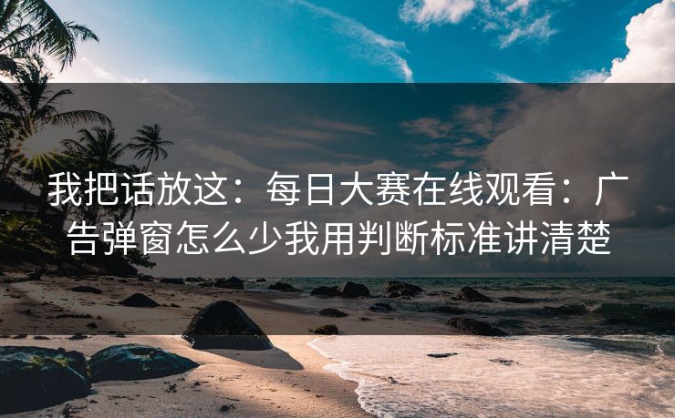 我把话放这：每日大赛在线观看：广告弹窗怎么少我用判断标准讲清楚