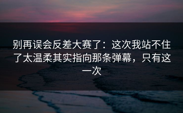 别再误会反差大赛了：这次我站不住了太温柔其实指向那条弹幕，只有这一次