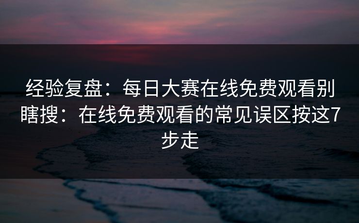 经验复盘：每日大赛在线免费观看别瞎搜：在线免费观看的常见误区按这7步走